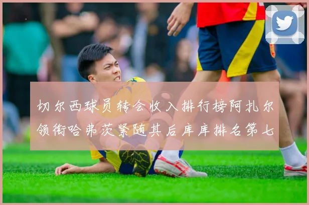 切尔西球员转会收入排行榜阿扎尔领衔哈弗茨紧随其后库库排名第七
