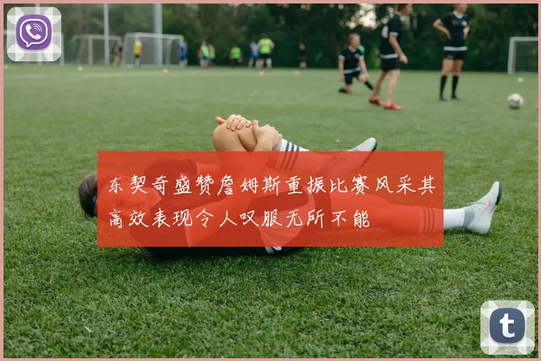 东契奇盛赞詹姆斯重振比赛风采其高效表现令人叹服无所不能