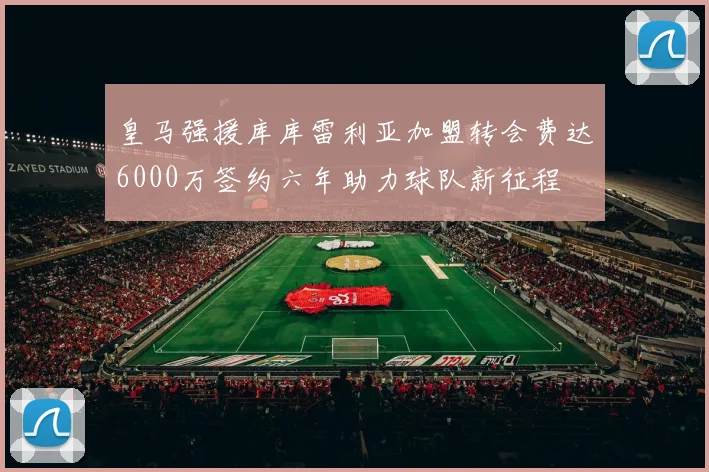 皇马强援库库雷利亚加盟转会费达6000万签约六年助力球队新征程