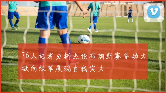 76人记者分析杰伦布朗新赛季动力欲向绿军展现自我实力