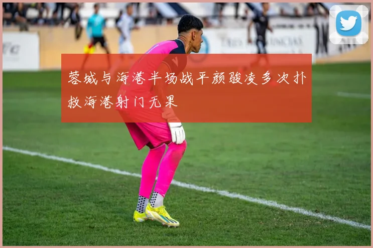 蓉城与海港半场战平颜骏凌多次扑救海港射门无果