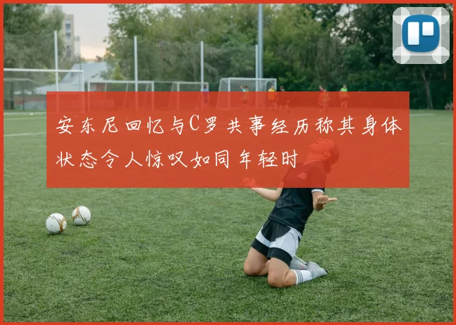 安东尼回忆与C罗共事经历称其身体状态令人惊叹如同年轻时