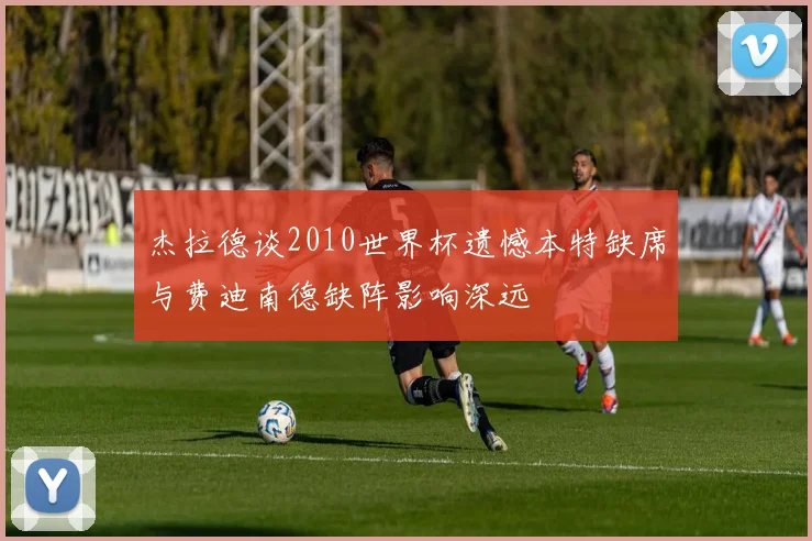杰拉德谈2010世界杯遗憾本特缺席与费迪南德缺阵影响深远