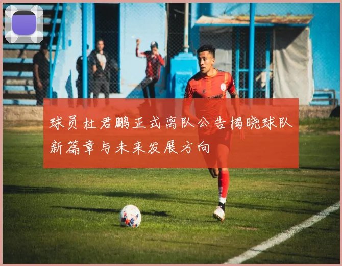 球员杜君鹏正式离队公告揭晓球队新篇章与未来发展方向