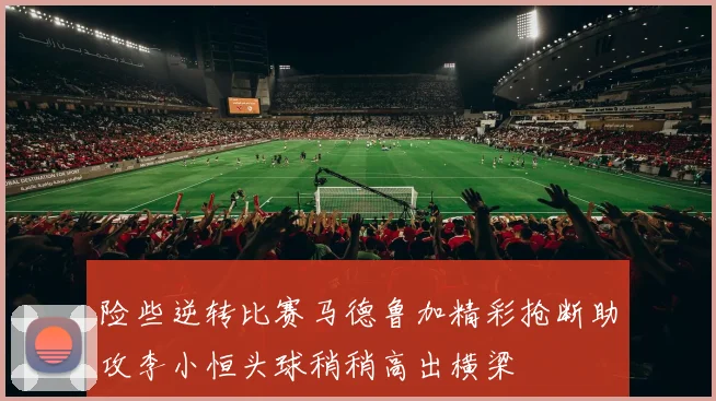 险些逆转比赛马德鲁加精彩抢断助攻李小恒头球稍稍高出横梁