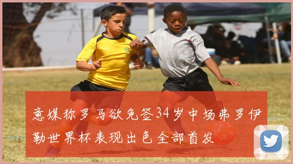 意媒称罗马欲免签34岁中场弗罗伊勒世界杯表现出色全部首发