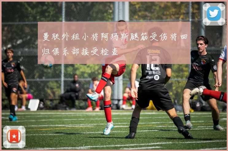 曼联外租小将阿玛斯腿筋受伤将回归俱乐部接受检查