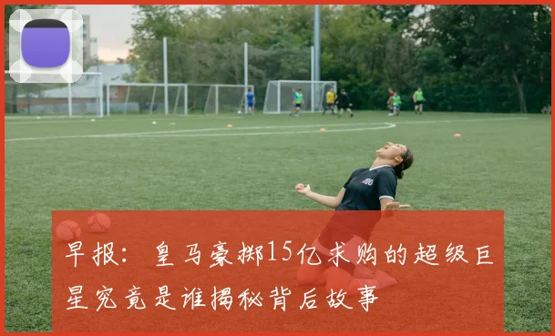 早报：皇马豪掷15亿求购的超级巨星究竟是谁揭秘背后故事