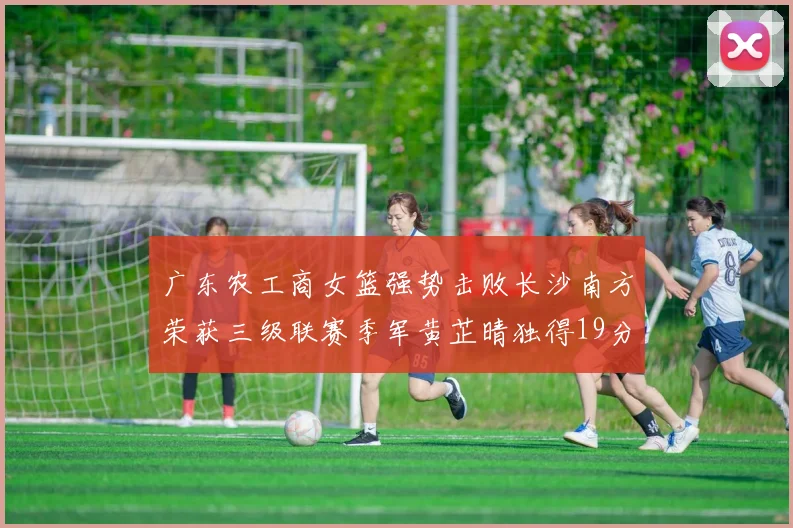 广东农工商女篮强势击败长沙南方荣获三级联赛季军黄芷晴独得19分助力胜利