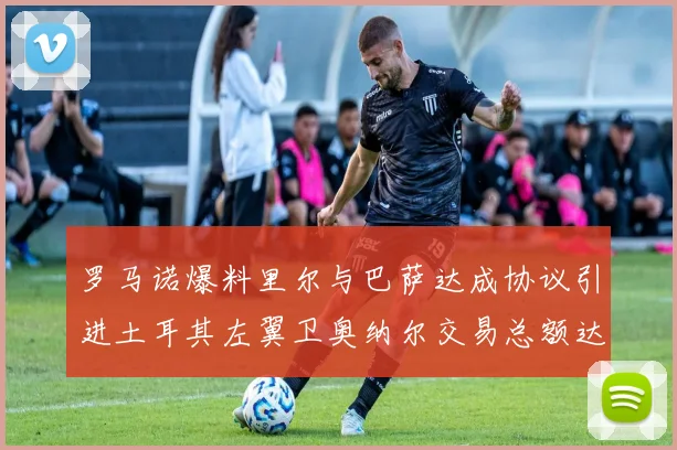 罗马诺爆料里尔与巴萨达成协议引进土耳其左翼卫奥纳尔交易总额达1450万欧