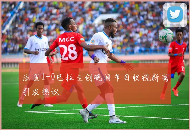 法国1-0巴拉圭创晚间节目收视新高引发热议