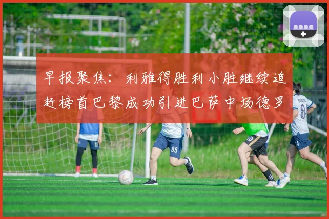 早报聚焦：利雅得胜利小胜继续追赶榜首巴黎成功引进巴萨中场德罗