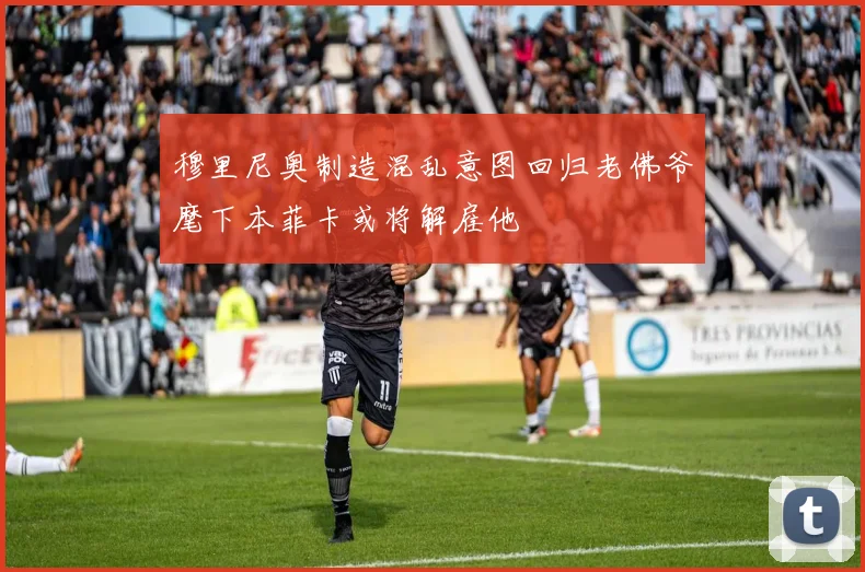 穆里尼奥制造混乱意图回归老佛爷麾下本菲卡或将解雇他